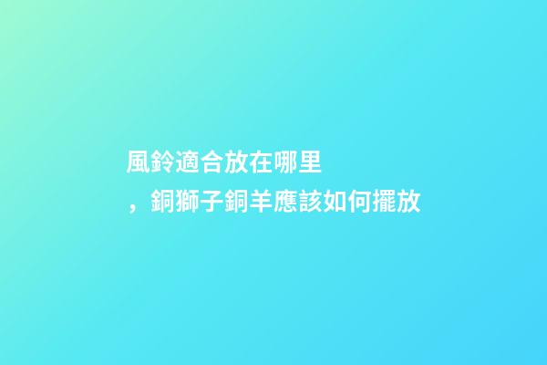 風鈴適合放在哪里，銅獅子銅羊應該如何擺放